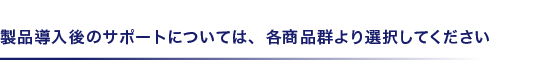製品導入後のサポートについては、各商品群より選択してください