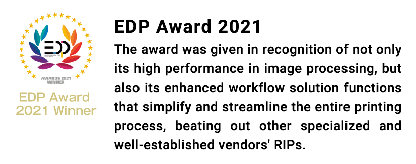 EDP Award 2021 The award was given in recognition of not only its high performance in image processing, but also its enhanced workflow solution functions that simplify and streamline the entire printing process, beating out other specialized and well-established vendors' RIPs.
